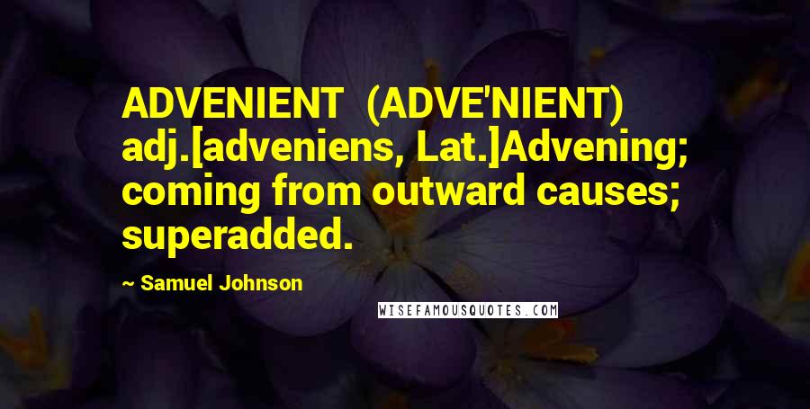 Samuel Johnson Quotes: ADVENIENT  (ADVE'NIENT)   adj.[adveniens, Lat.]Advening; coming from outward causes; superadded.