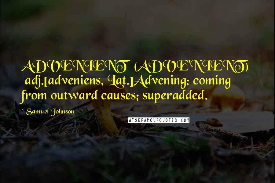 Samuel Johnson Quotes: ADVENIENT  (ADVE'NIENT)   adj.[adveniens, Lat.]Advening; coming from outward causes; superadded.