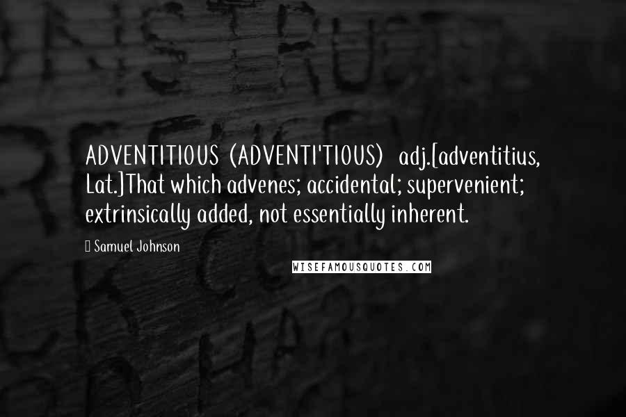 Samuel Johnson Quotes: ADVENTITIOUS  (ADVENTI'TIOUS)   adj.[adventitius, Lat.]That which advenes; accidental; supervenient; extrinsically added, not essentially inherent.