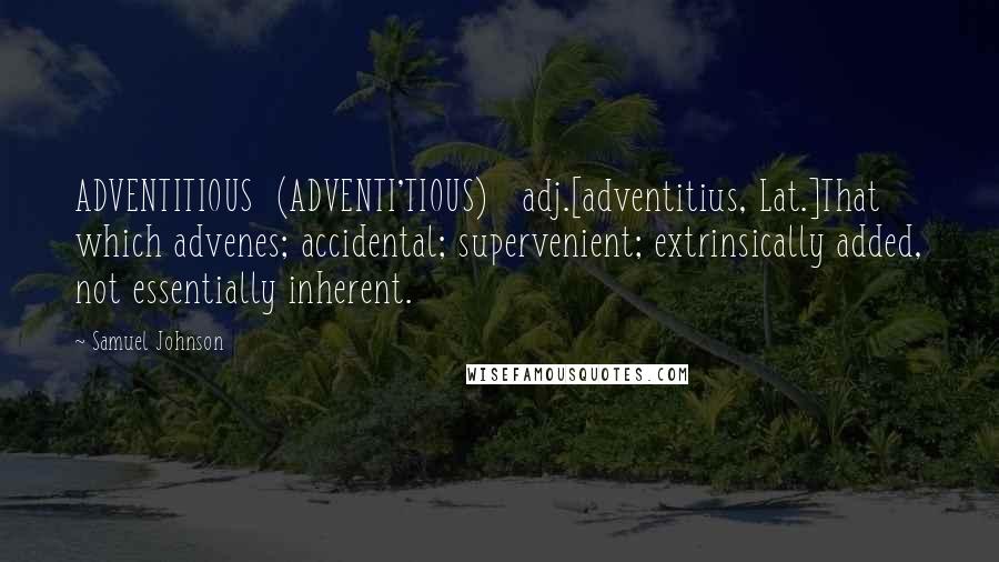 Samuel Johnson Quotes: ADVENTITIOUS  (ADVENTI'TIOUS)   adj.[adventitius, Lat.]That which advenes; accidental; supervenient; extrinsically added, not essentially inherent.