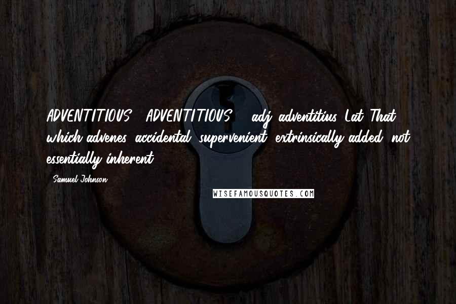 Samuel Johnson Quotes: ADVENTITIOUS  (ADVENTI'TIOUS)   adj.[adventitius, Lat.]That which advenes; accidental; supervenient; extrinsically added, not essentially inherent.