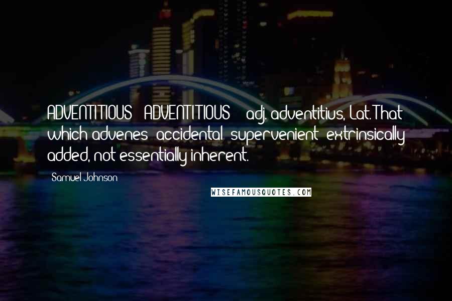 Samuel Johnson Quotes: ADVENTITIOUS  (ADVENTI'TIOUS)   adj.[adventitius, Lat.]That which advenes; accidental; supervenient; extrinsically added, not essentially inherent.