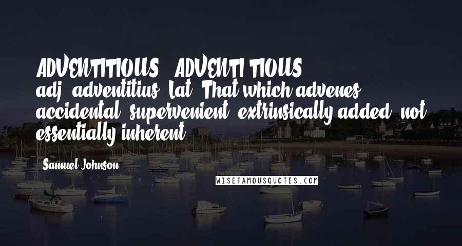 Samuel Johnson Quotes: ADVENTITIOUS  (ADVENTI'TIOUS)   adj.[adventitius, Lat.]That which advenes; accidental; supervenient; extrinsically added, not essentially inherent.