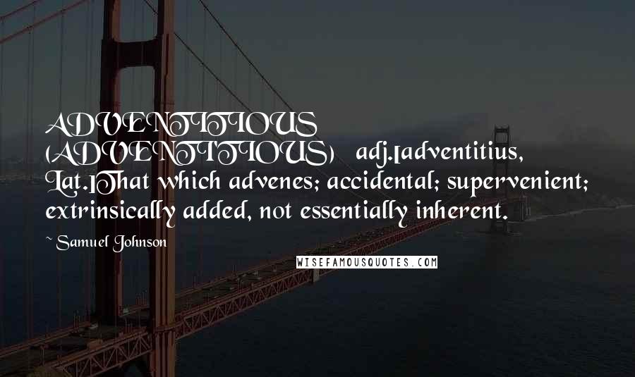 Samuel Johnson Quotes: ADVENTITIOUS  (ADVENTI'TIOUS)   adj.[adventitius, Lat.]That which advenes; accidental; supervenient; extrinsically added, not essentially inherent.