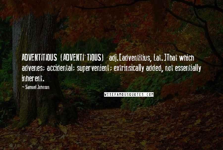 Samuel Johnson Quotes: ADVENTITIOUS  (ADVENTI'TIOUS)   adj.[adventitius, Lat.]That which advenes; accidental; supervenient; extrinsically added, not essentially inherent.