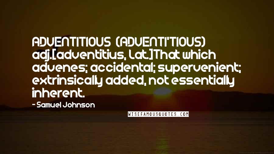 Samuel Johnson Quotes: ADVENTITIOUS  (ADVENTI'TIOUS)   adj.[adventitius, Lat.]That which advenes; accidental; supervenient; extrinsically added, not essentially inherent.