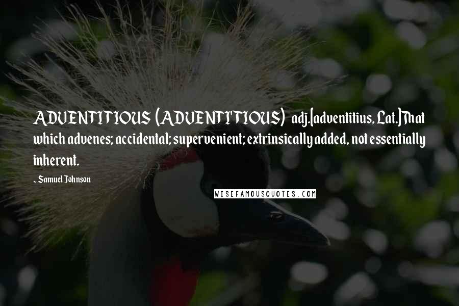 Samuel Johnson Quotes: ADVENTITIOUS  (ADVENTI'TIOUS)   adj.[adventitius, Lat.]That which advenes; accidental; supervenient; extrinsically added, not essentially inherent.