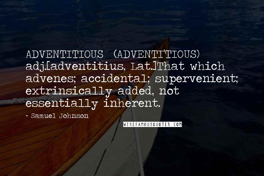 Samuel Johnson Quotes: ADVENTITIOUS  (ADVENTI'TIOUS)   adj.[adventitius, Lat.]That which advenes; accidental; supervenient; extrinsically added, not essentially inherent.