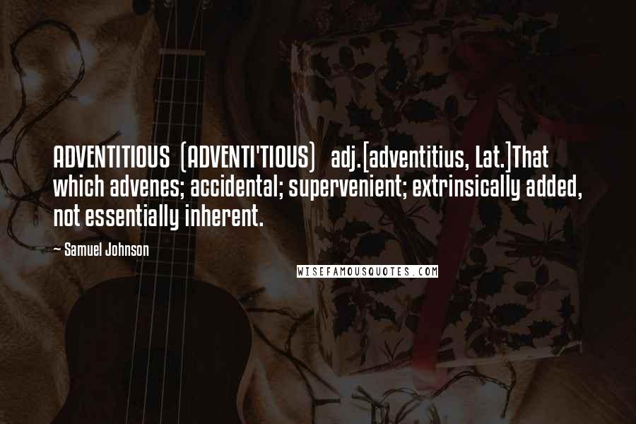 Samuel Johnson Quotes: ADVENTITIOUS  (ADVENTI'TIOUS)   adj.[adventitius, Lat.]That which advenes; accidental; supervenient; extrinsically added, not essentially inherent.