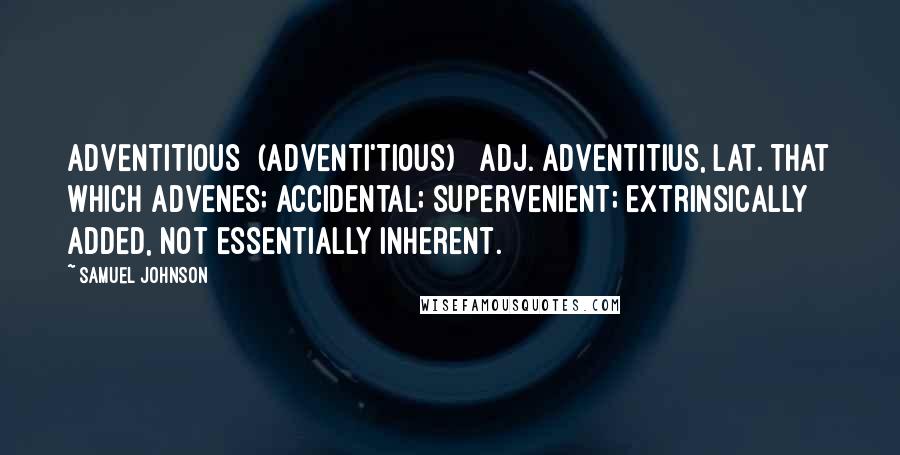 Samuel Johnson Quotes: ADVENTITIOUS  (ADVENTI'TIOUS)   adj.[adventitius, Lat.]That which advenes; accidental; supervenient; extrinsically added, not essentially inherent.