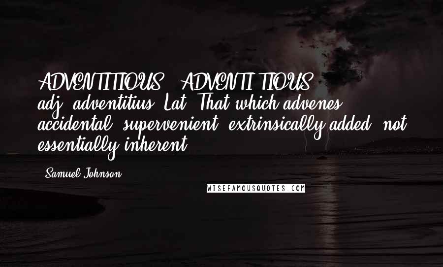 Samuel Johnson Quotes: ADVENTITIOUS  (ADVENTI'TIOUS)   adj.[adventitius, Lat.]That which advenes; accidental; supervenient; extrinsically added, not essentially inherent.