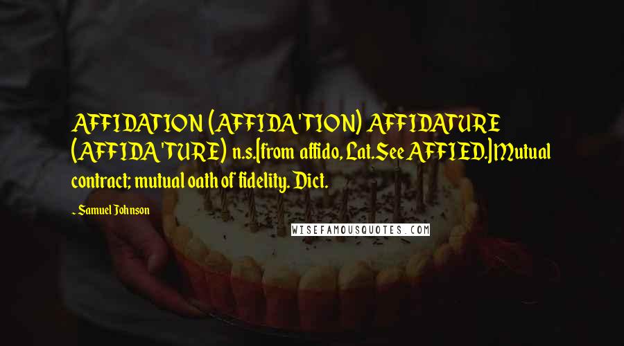 Samuel Johnson Quotes: AFFIDATION  (AFFIDA'TION)  AFFIDATURE  (AFFIDA'TURE)  n.s.[from  affido, Lat.See AFFIED.] Mutual contract; mutual oath of fidelity. Dict.