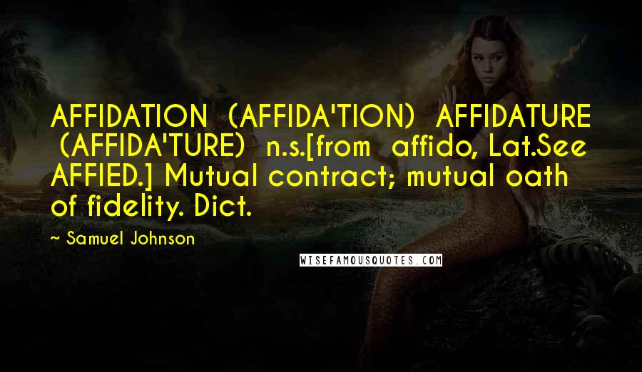 Samuel Johnson Quotes: AFFIDATION  (AFFIDA'TION)  AFFIDATURE  (AFFIDA'TURE)  n.s.[from  affido, Lat.See AFFIED.] Mutual contract; mutual oath of fidelity. Dict.
