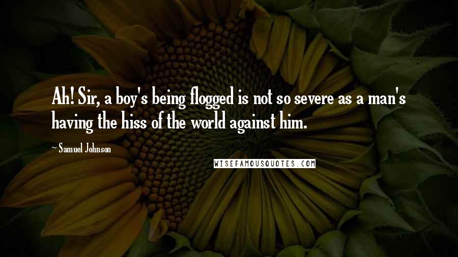 Samuel Johnson Quotes: Ah! Sir, a boy's being flogged is not so severe as a man's having the hiss of the world against him.