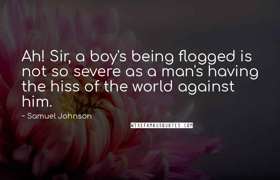 Samuel Johnson Quotes: Ah! Sir, a boy's being flogged is not so severe as a man's having the hiss of the world against him.