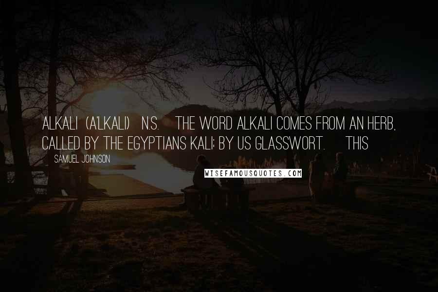 Samuel Johnson Quotes: ALKALI  (A'LKALI)   n.s.[The word alkali comes from an herb, called by the Egyptians kali; by us glasswort.] This