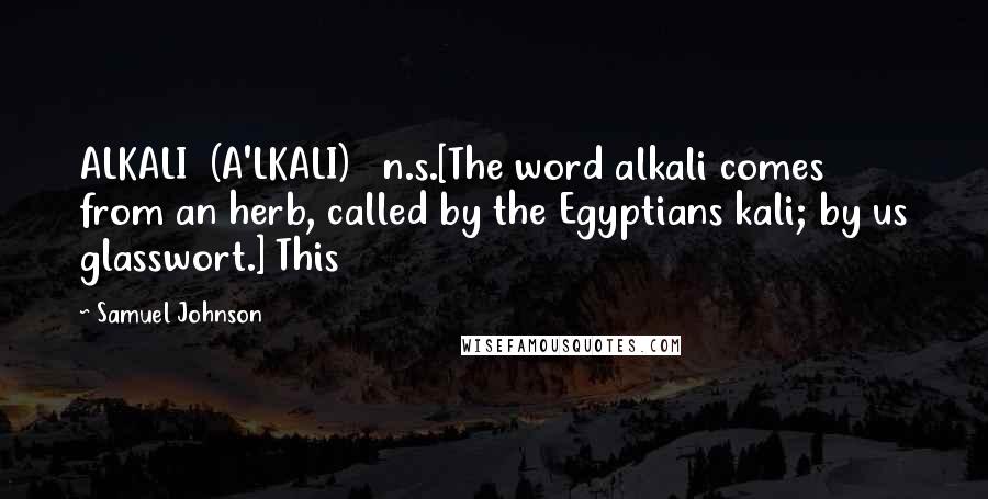 Samuel Johnson Quotes: ALKALI  (A'LKALI)   n.s.[The word alkali comes from an herb, called by the Egyptians kali; by us glasswort.] This