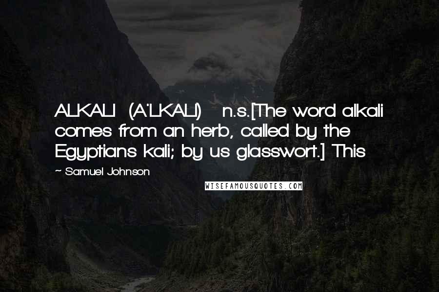 Samuel Johnson Quotes: ALKALI  (A'LKALI)   n.s.[The word alkali comes from an herb, called by the Egyptians kali; by us glasswort.] This