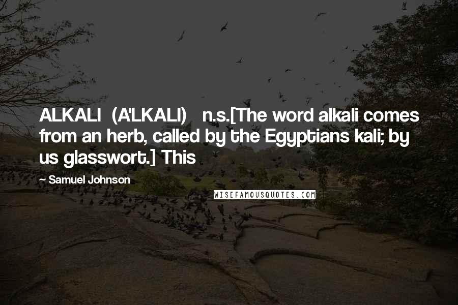 Samuel Johnson Quotes: ALKALI  (A'LKALI)   n.s.[The word alkali comes from an herb, called by the Egyptians kali; by us glasswort.] This