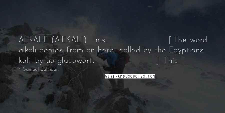 Samuel Johnson Quotes: ALKALI  (A'LKALI)   n.s.[The word alkali comes from an herb, called by the Egyptians kali; by us glasswort.] This