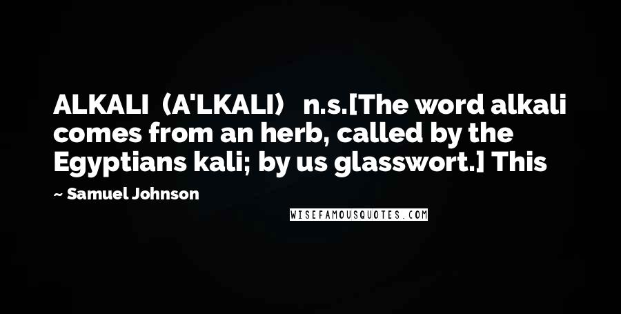 Samuel Johnson Quotes: ALKALI  (A'LKALI)   n.s.[The word alkali comes from an herb, called by the Egyptians kali; by us glasswort.] This