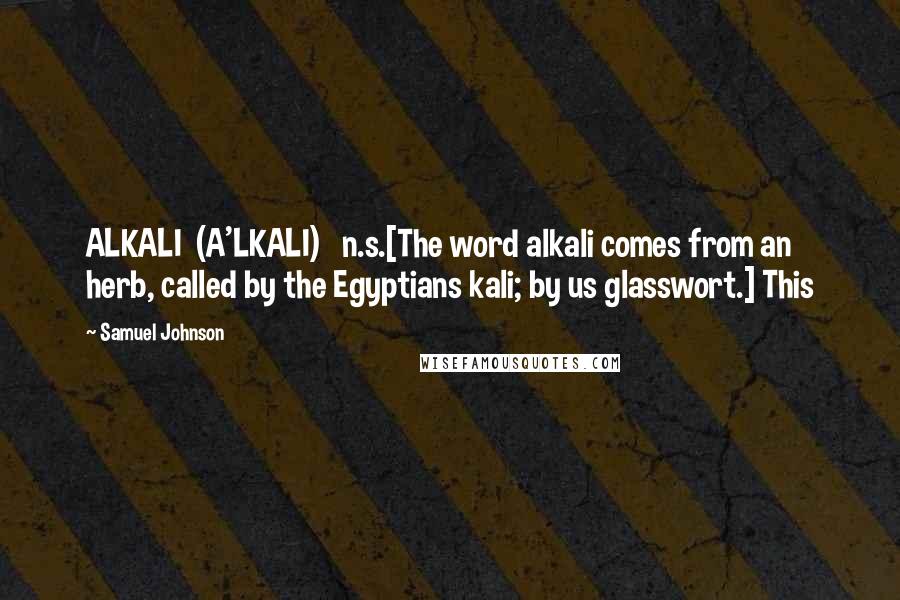 Samuel Johnson Quotes: ALKALI  (A'LKALI)   n.s.[The word alkali comes from an herb, called by the Egyptians kali; by us glasswort.] This