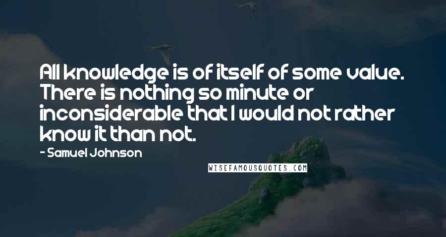 Samuel Johnson Quotes: All knowledge is of itself of some value. There is nothing so minute or inconsiderable that I would not rather know it than not.
