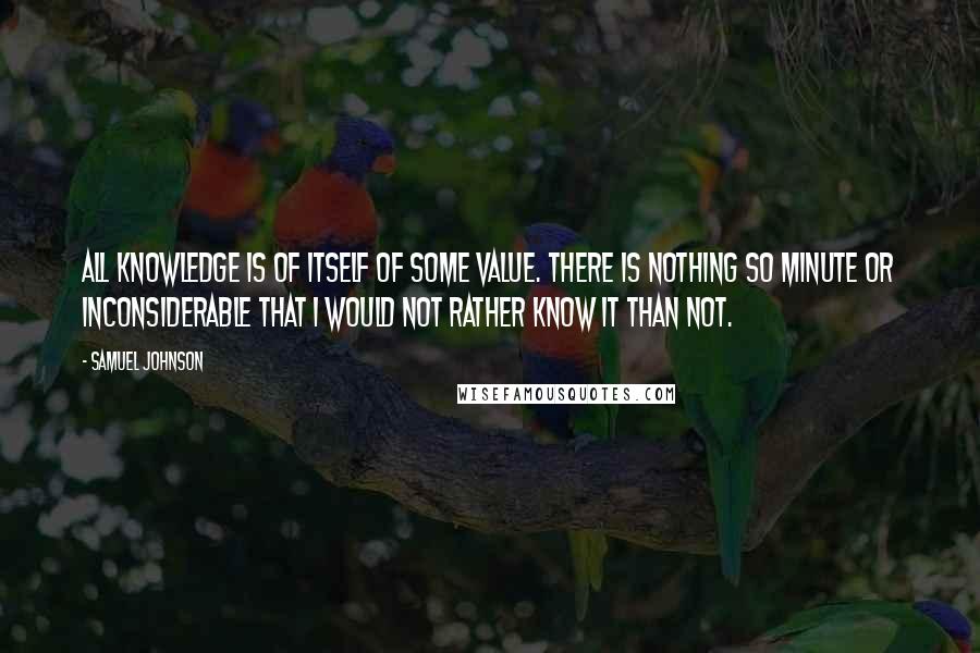 Samuel Johnson Quotes: All knowledge is of itself of some value. There is nothing so minute or inconsiderable that I would not rather know it than not.