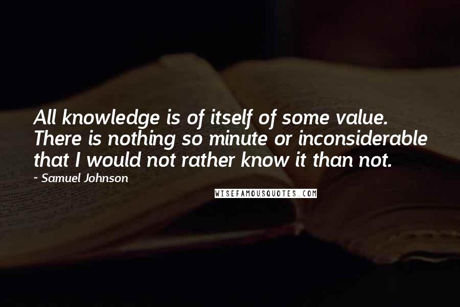 Samuel Johnson Quotes: All knowledge is of itself of some value. There is nothing so minute or inconsiderable that I would not rather know it than not.