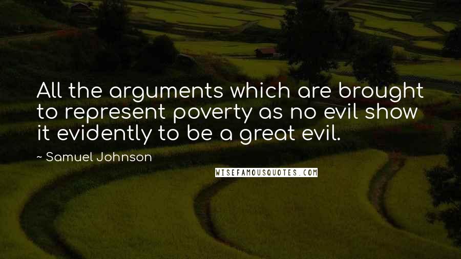 Samuel Johnson Quotes: All the arguments which are brought to represent poverty as no evil show it evidently to be a great evil.