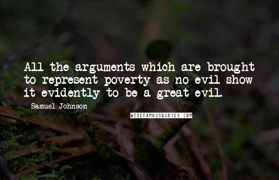 Samuel Johnson Quotes: All the arguments which are brought to represent poverty as no evil show it evidently to be a great evil.