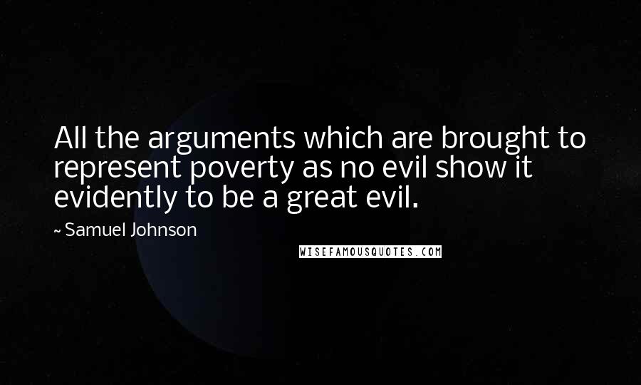 Samuel Johnson Quotes: All the arguments which are brought to represent poverty as no evil show it evidently to be a great evil.