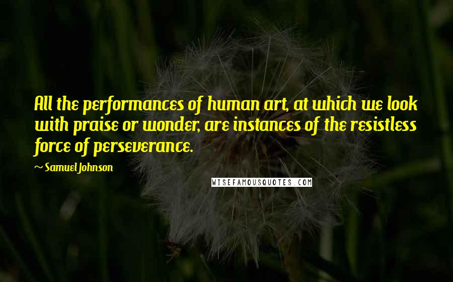 Samuel Johnson Quotes: All the performances of human art, at which we look with praise or wonder, are instances of the resistless force of perseverance.