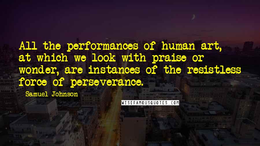 Samuel Johnson Quotes: All the performances of human art, at which we look with praise or wonder, are instances of the resistless force of perseverance.