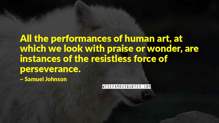 Samuel Johnson Quotes: All the performances of human art, at which we look with praise or wonder, are instances of the resistless force of perseverance.