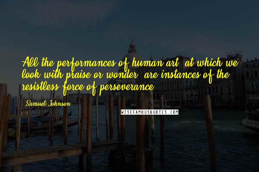 Samuel Johnson Quotes: All the performances of human art, at which we look with praise or wonder, are instances of the resistless force of perseverance.
