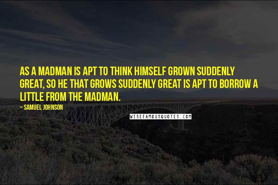 Samuel Johnson Quotes: As a madman is apt to think himself grown suddenly great, so he that grows suddenly great is apt to borrow a little from the madman.