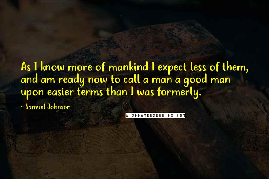 Samuel Johnson Quotes: As I know more of mankind I expect less of them, and am ready now to call a man a good man upon easier terms than I was formerly.