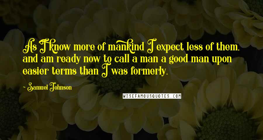 Samuel Johnson Quotes: As I know more of mankind I expect less of them, and am ready now to call a man a good man upon easier terms than I was formerly.