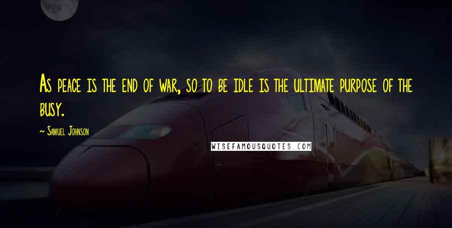 Samuel Johnson Quotes: As peace is the end of war, so to be idle is the ultimate purpose of the busy.