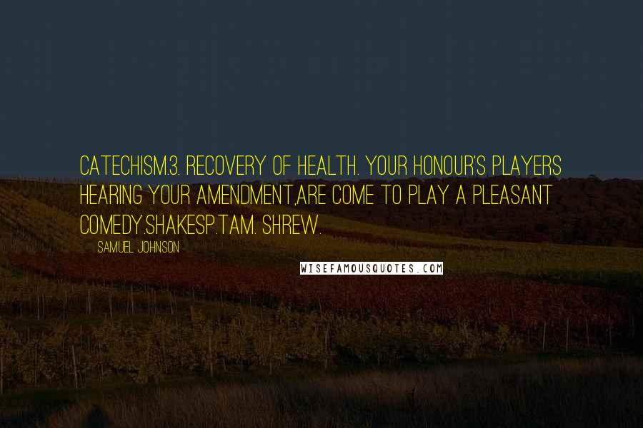 Samuel Johnson Quotes: Catechism.3. Recovery of health. Your honour's players hearing your amendment,Are come to play a pleasant comedy.Shakesp.Tam. Shrew.