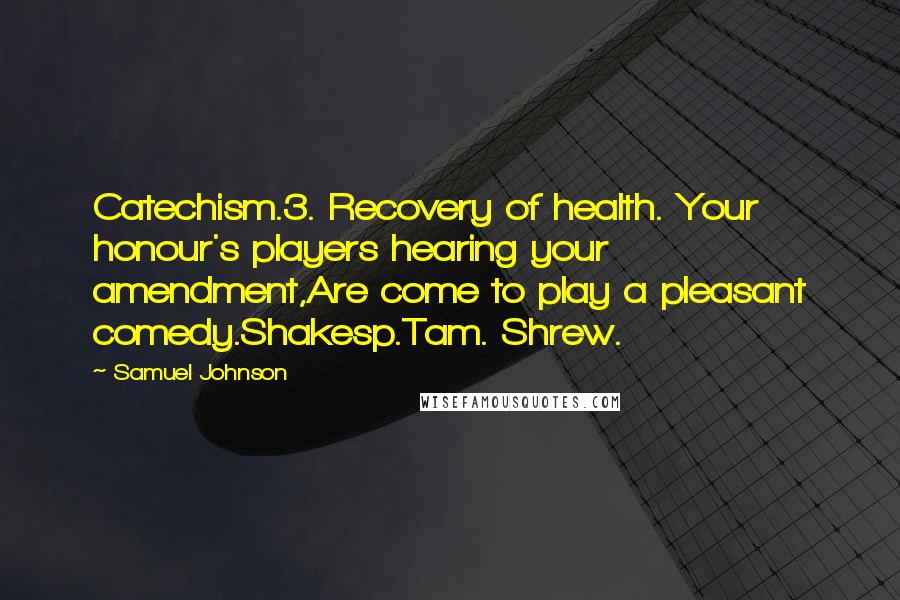 Samuel Johnson Quotes: Catechism.3. Recovery of health. Your honour's players hearing your amendment,Are come to play a pleasant comedy.Shakesp.Tam. Shrew.