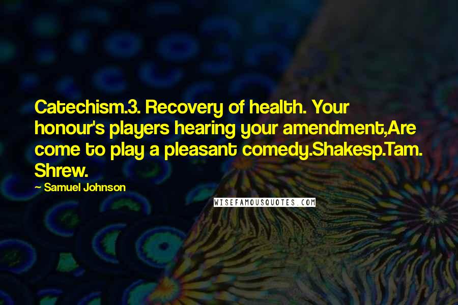 Samuel Johnson Quotes: Catechism.3. Recovery of health. Your honour's players hearing your amendment,Are come to play a pleasant comedy.Shakesp.Tam. Shrew.