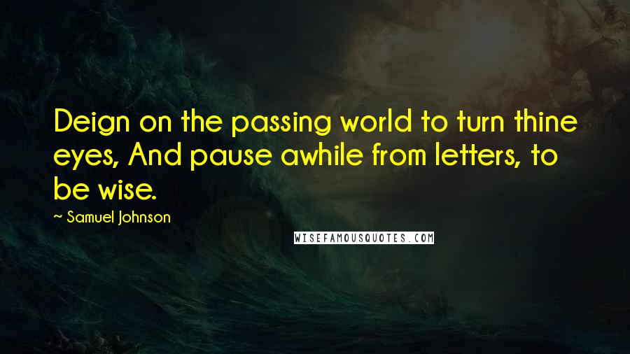 Samuel Johnson Quotes: Deign on the passing world to turn thine eyes, And pause awhile from letters, to be wise.