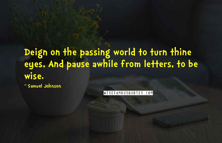 Samuel Johnson Quotes: Deign on the passing world to turn thine eyes, And pause awhile from letters, to be wise.