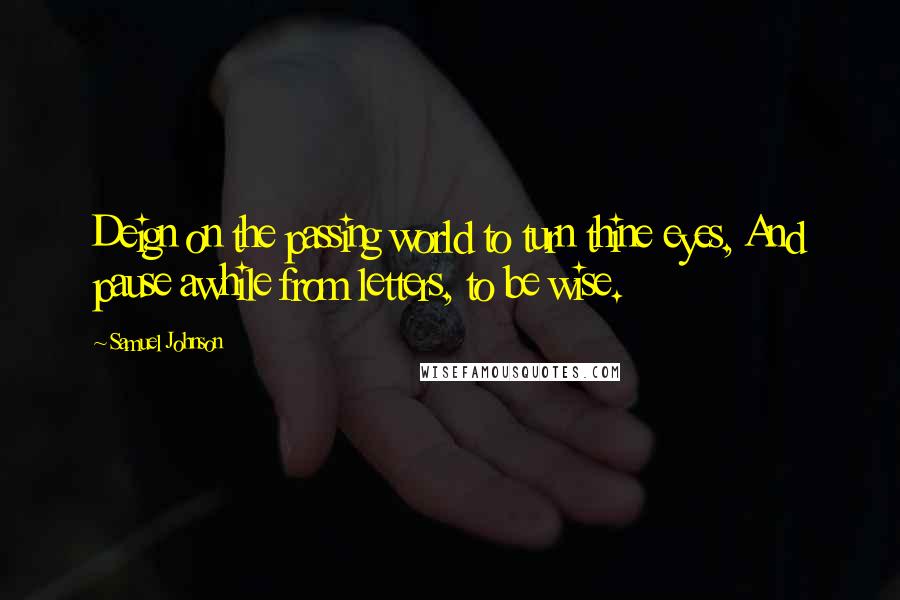 Samuel Johnson Quotes: Deign on the passing world to turn thine eyes, And pause awhile from letters, to be wise.