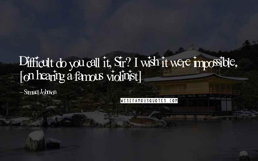 Samuel Johnson Quotes: Difficult do you call it, Sir? I wish it were impossible. [on hearing a famous violinist]