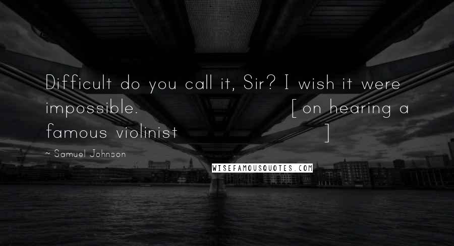 Samuel Johnson Quotes: Difficult do you call it, Sir? I wish it were impossible. [on hearing a famous violinist]