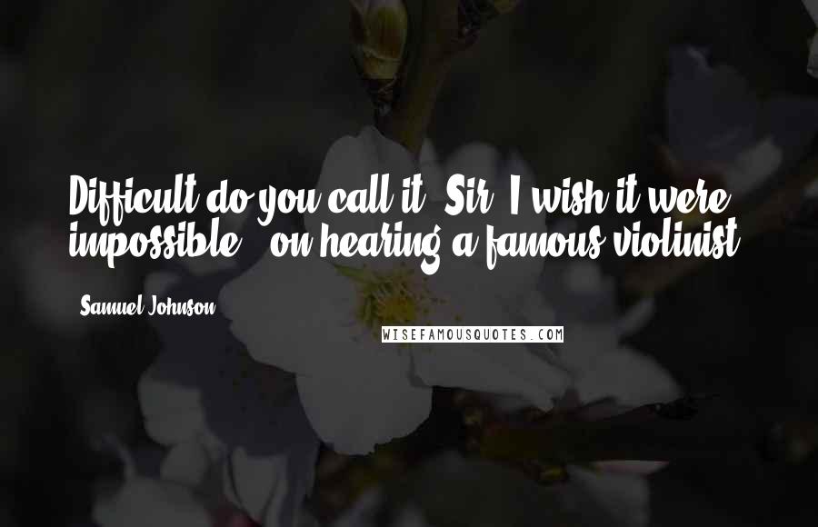 Samuel Johnson Quotes: Difficult do you call it, Sir? I wish it were impossible. [on hearing a famous violinist]