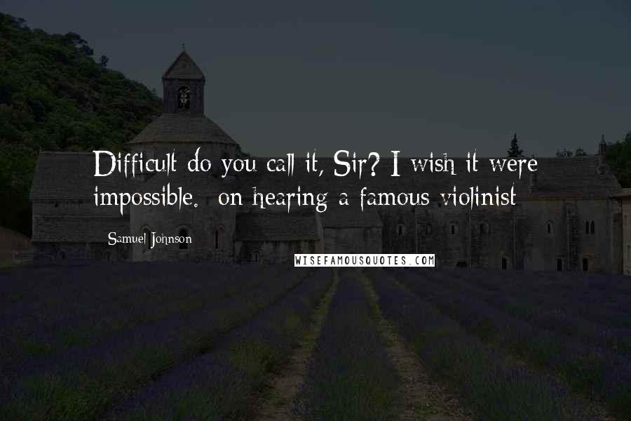 Samuel Johnson Quotes: Difficult do you call it, Sir? I wish it were impossible. [on hearing a famous violinist]